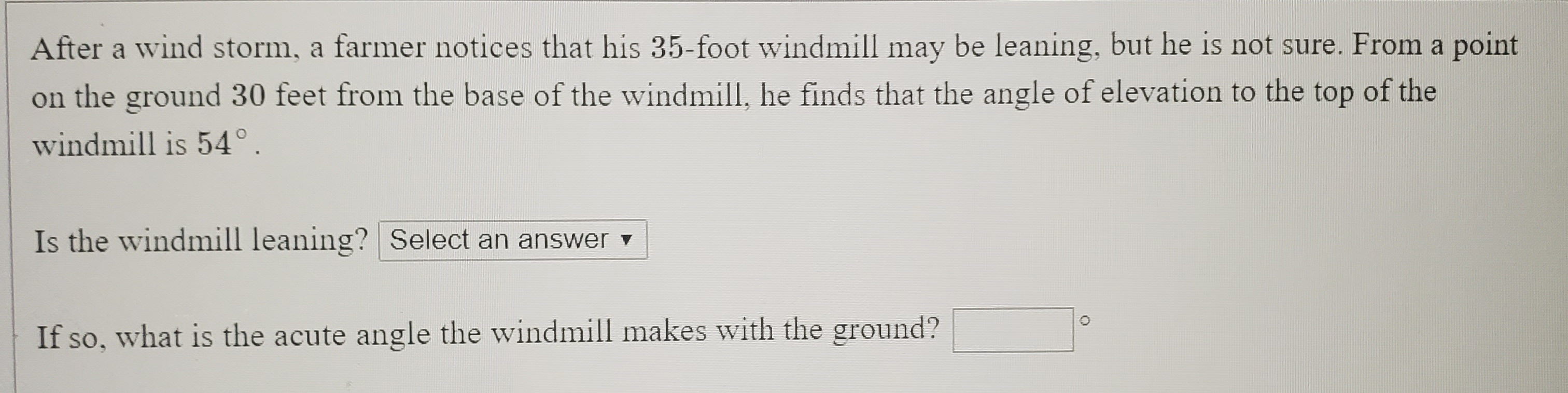 After a wind storm, a farmer notices that his 35-foot windmill may be leaning, but he is not sure. From a point
on the ground 30 feet from the base of the windmill, he finds that the angle of elevation to the top of the
windmill is 54°.
Is the windmill leaning? Select an answer v
If so, what is the acute angle the windmill makes with the ground?
