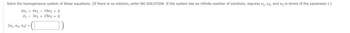 Solve the homogeneous system of linear equations. (If there is no solution, enter NO SOLUTION. If the system has an infinite number of solutions, express x1, X2, and x3 in terms of the parameter t.)
2x1 + 4x2 - 15x3 = 0
X1 - 3x2 + 15x3 = 0
(X1, X2, X3) =
