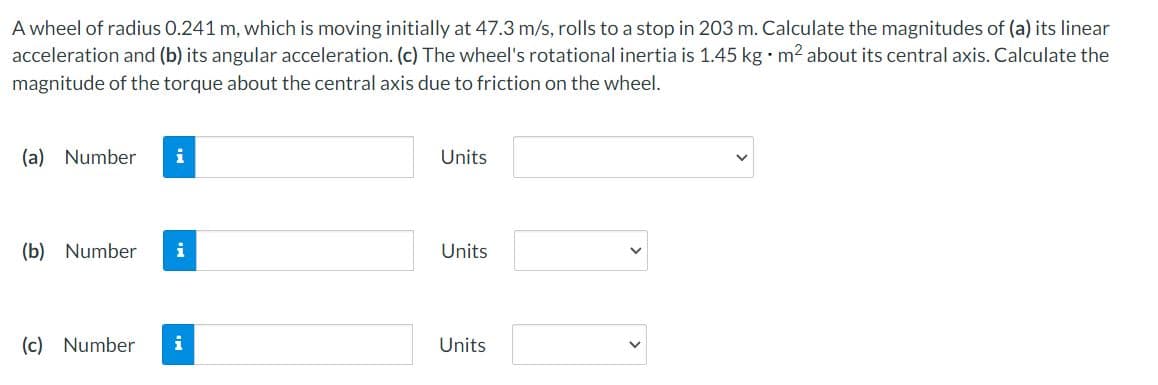 A wheel of radius 0.241 m, which is moving initially at 47.3 m/s, rolls to a stop in 203 m. Calculate the magnitudes of (a) its linear
acceleration and (b) its angular acceleration. (c) The wheel's rotational inertia is 1.45 kg m2 about its central axis. Calculate the
magnitude of the torque about the central axis due to friction on the wheel.
(a) Number
i
Units
(b) Number
Units
(c) Number
i
Units
