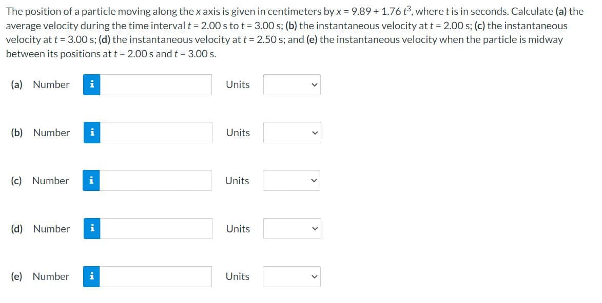 The position of a particle moving along the x axis is given in centimeters by x = 9.89 + 1.76 t°, where t is in seconds. Calculate (a) the
average velocity during the time interval t = 2.00 s to t = 3.00 s; (b) the instantaneous velocity at t = 2.00 s; (c) the instantaneous
velocity at t = 3.00 s; (d) the instantaneous velocity at t = 2.50 s; and (e) the instantaneous velocity when the particle is midway
between its positions at t = 2.00 s and t = 3.00 s.
(a) Number
i
Units
(b) Number
i
Units
(c) Number
i
Units
(d) Number
i
Units
(e) Number
i
Units
>
>
>
>
