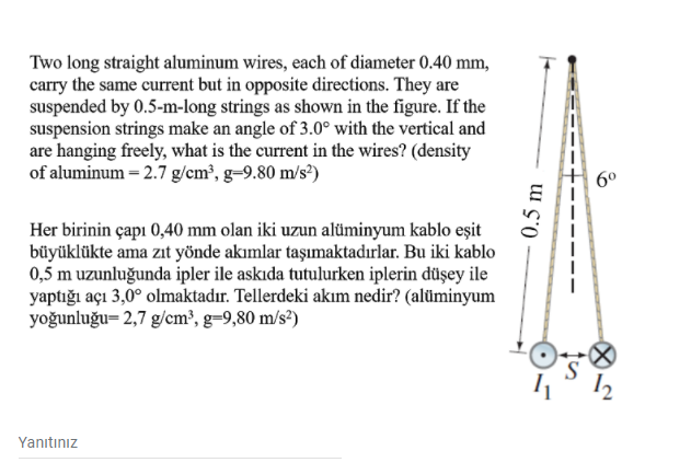 Two long straight aluminum wires, each of diameter 0.40 mm,
carry the same current but in opposite directions. They are
suspended by 0.5-m-long strings as shown in the figure. If the
suspension strings make an angle of 3.0° with the vertical and
are hanging freely, what is the current in the wires? (density
of aluminum = 2.7 g/cm³, g=9.80 m/s²)
6°
Her birinin çapı 0,40 mm olan iki uzun alüminyum kablo eşit
büyüklükte ama zit yönde akımlar taşımaktadırlar. Bu iki kablo
0,5 m uzunluğunda ipler ile askıda tutulurken iplerin düşey ile
yaptığı açı 3,0° olmaktadır. Tellerdeki akım nedir? (alüminyum
yoğunluğu= 2,7 g/cm³, g=9,80 m/s²)
Yanıtınız
0.5 m
