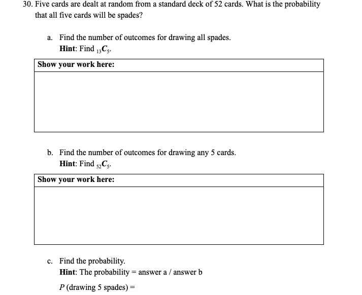30. Five cards are dealt at random from a standard deck of 52 cards. What is the probability
that all five cards will be spades?
a. Find the number of outcomes for drawing all spades.
Hint: Find 1„C5.
Show your work here:
b. Find the number of outcomes for drawing any 5 cards.
Hint: Find Cs.
Show your work here:
c. Find the probability.
Hint: The probability = answer a / answer b
P (drawing 5 spades) =
