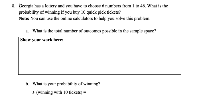 8. Georgia has a lottery and you have to choose 6 numbers from 1 to 46. What is the
probability of winning if you buy 10 quick pick tickets?
Note: You can use the online calculators to help you solve this problem.
a. What is the total number of outcomes possible in the sample space?
Show your work here:
b. What is your probability of winning?
P (winning with 10 tickets) =
