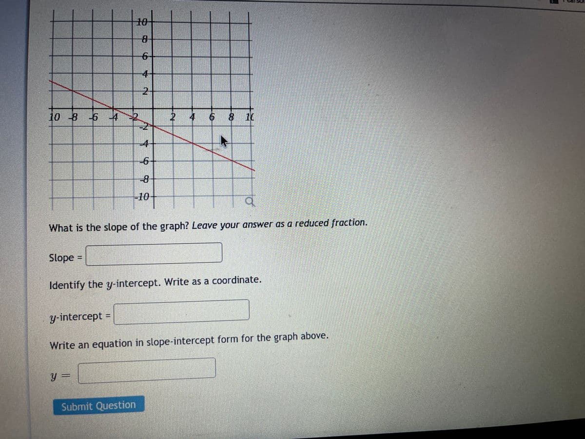 10
4
2.
10 -8 6 4
4 6 8 10
-4-
-6-
-8
-10
What is the slope of the graph? Leave your answer as a reduced fraction.
Slope
Identify the y-intercept. Write as a coordinate.
y-intercept =
Write an equation in slope-intercept form for the graph above.
y =
Submit Question
