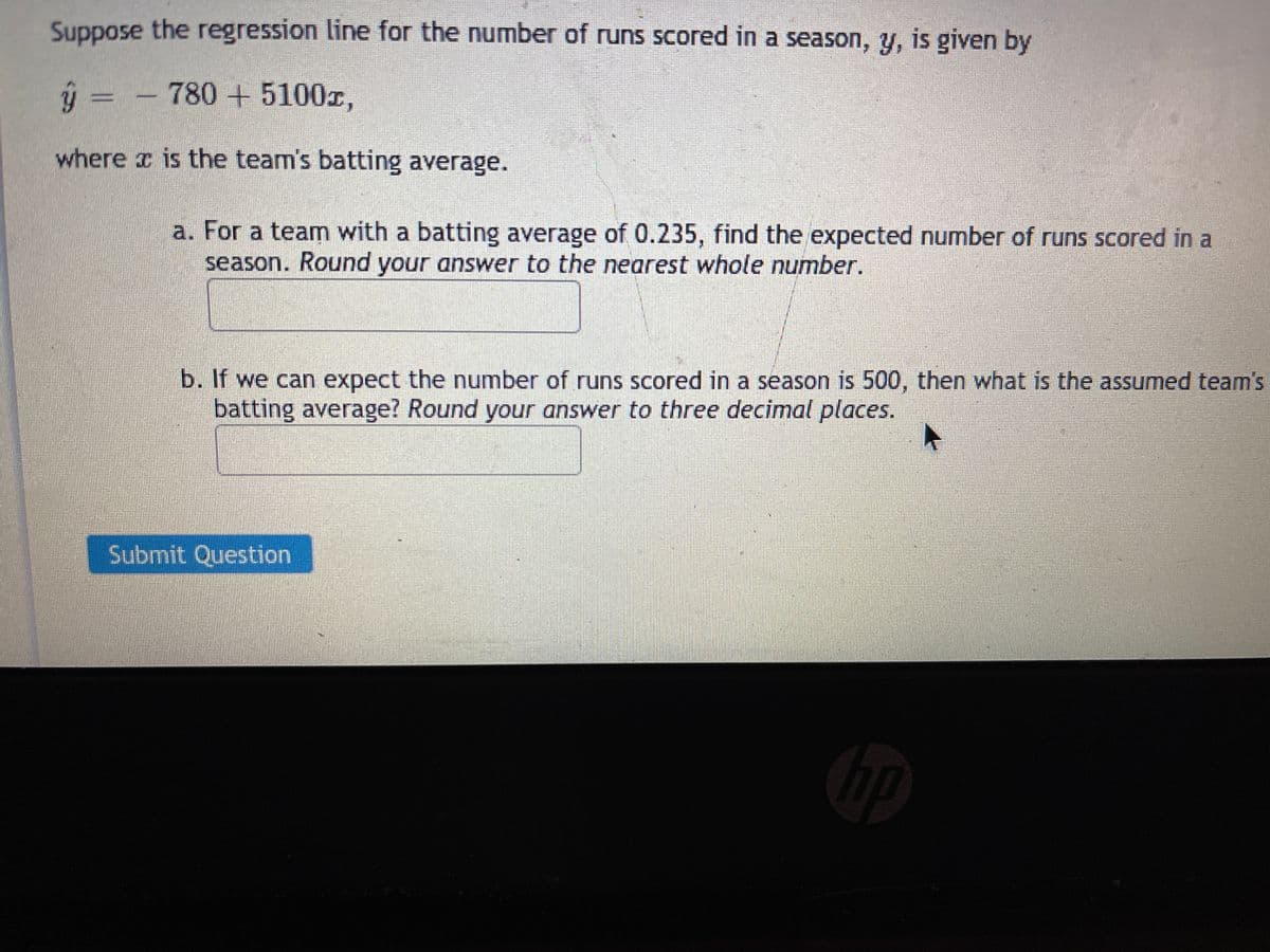 Suppose the regression line for the number of runs scored in a season, y, is given by
ý =
780 +5100x,
where x is the team's batting average.
a. For a team with a batting average of 0.235, find the expected number of runs Scored in a
season. Round your answer to the nearest whole number.
b. If we can expect the number of runs scored in a season is 500, then what is the assumed team's
batting average? Round your answer to three decimal places.
Submit Question
