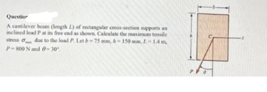 Question
A cantilever beam (length L) of rectangular cross-section supports an
inclined load P at its free end as shown. Calculate the maximum tensile
stress due to the load P. Let b-75 mm, h-150 mm, L-1.4 m,
P-800 N and 0-30°.