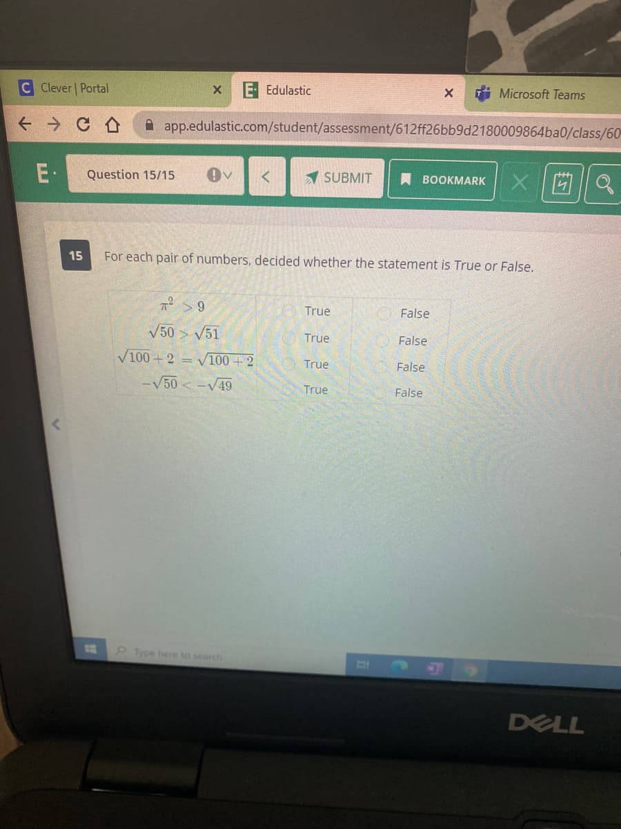 C Clever Portal
E Edulastic
Microsoft Teams
A app.edulastic.com/student/assessment/612ff26bb9d2180009864ba0/class/60
E·
Question 15/15
A SUBMIT
A BOOKMARK
15
For each pair of numbers, decided whether the statement is True or False.
True
False
V50 > V51
True
False
V100 + 2 = V100 + 2
True
False
-V50 -V49
True
False
11
Type here to search
DELL
