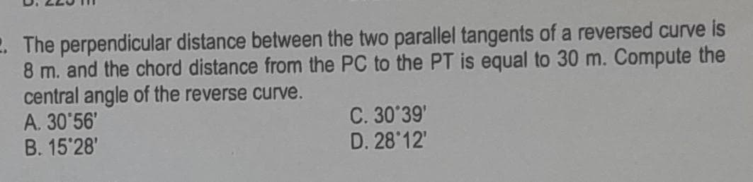 2. The perpendicular distance between the two parallel tangents of a reversed curve is
8 m. and the chord distance from the PC to the PT is equal to 30 m. Compute the
central angle of the reverse curve.
A. 30'56'
B. 15'28'
C. 30°39'
D. 28°12'