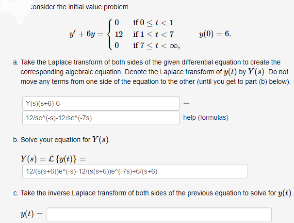 consider the initial value problem
0
12
y' +6y=
0
Y(s) (s+6)-6
12/se^(-s)-12/se^(-7s)
if 0 < t < 1
if 1 < t < 7
if 7 < t < ∞0,
a. Take the Laplace transform of both sides of the given differential equation to create the
corresponding algebraic equation. Denote the Laplace transform of y(t) by Y(s). Do not
move any terms from one side of the equation to the other (until you get to part (b) below).
y(0) = 6.
b. Solve your equation for y(s).
Y(s) = L {y(t)} =
12/(s(s+6))e^(-s)-12/(s(s+6))e^(-7s)+6/(s+6)
help (formulas)
c. Take the inverse Laplace transform of both sides of the previous equation to solve for y(t).
y(t) =