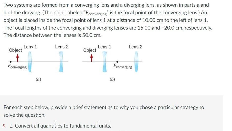 Two systems are formed from a converging lens and a diverging lens, as shown in parts a and
b of the drawing. (The point labeled "Fconverging" is the focal point of the converging lens.) An
object is placed inside the focal point of lens 1 at a distance of 10.00 cm to the left of lens 1.
The focal lengths of the converging and diverging lenses are 15.00 and -20.0 cm, respectively.
The distance between the lenses is 50.0 cm.
Object
Lens 1
Fconverging
Lens 2
Object
Lens 1
Lens 2
Fconverging
(b)
For each step below, provide a brief statement as to why you chose a particular strategy to
solve the question.
1. Convert all quantities to fundamental units.