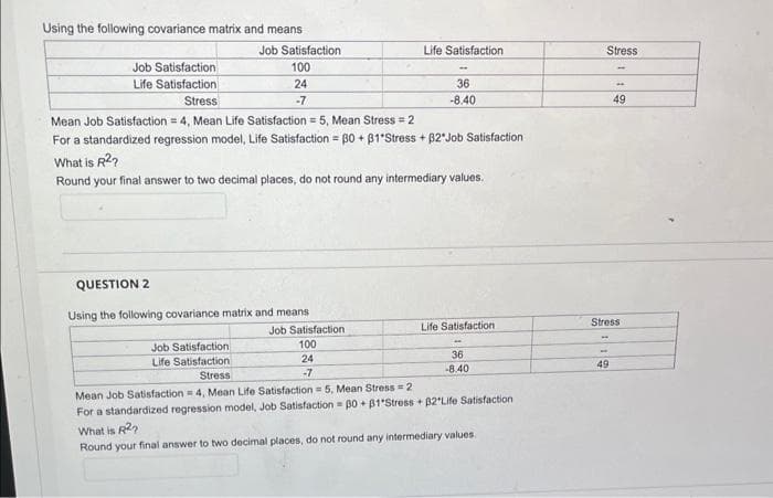 Using the following covariance matrix and means
Job Satisfaction
Life Satisfaction
Job Satisfaction
100
24
-7
QUESTION 2
Using the following covariance matrix and means
Job Satisfaction
Life Satisfaction
Stress
Mean Job Satisfaction = 4, Mean Life Satisfaction = 5, Mean Stress = 2
For a standardized regression model, Life Satisfaction = 30 +31*Stress + 32*Job Satisfaction
What is R²?
Round your final answer to two decimal places, do not round any intermediary values.
Life Satisfaction
Job Satisfaction
100
24
-7
36
-8.40
Life Satisfaction
36
-8.40
Stress
Mean Job Satisfaction = 4, Mean Life Satisfaction = 5, Mean Stress = 2
For a standardized regression model, Job Satisfaction=30+81 Stress +32"Life Satisfaction
What is R2₂
Round your final answer to two decimal places, do not round any intermediary values.
Stress
-
49
*
49
Stress