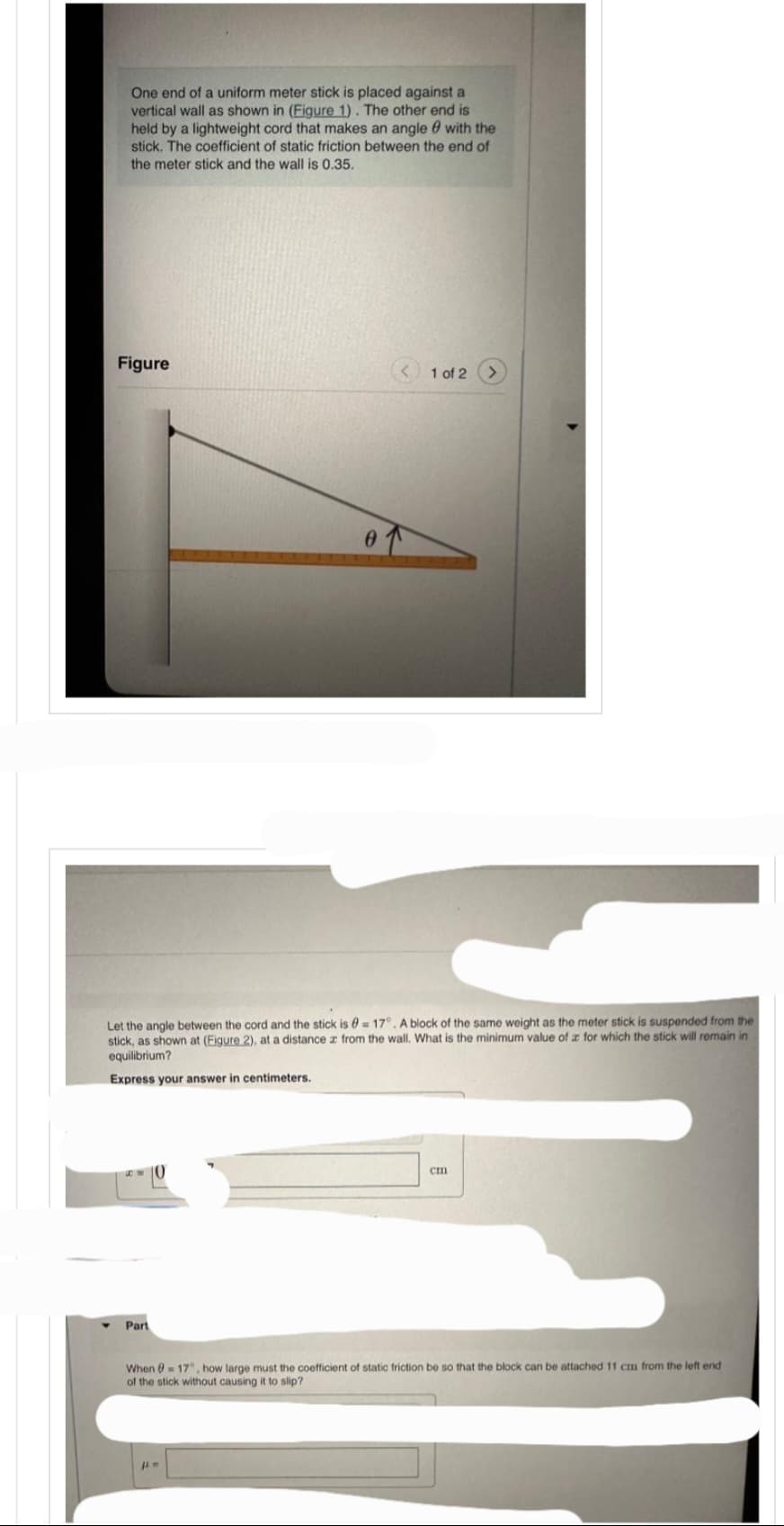 One end of a uniform meter stick is placed against a
vertical wall as shown in (Figure 1). The other end is
held by a lightweight cord that makes an angle with the
stick. The coefficient of static friction between the end of
the meter stick and the wall is 0.35.
Figure
Let the angle between the cord and the stick is = 17°. A block of the same weight as the meter stick is suspended from the
stick, as shown at (Eigure 2), at a distance z from the wall. What is the minimum value of x for which the stick will remain in
equilibrium?
Express your answer in centimeters.
Part
< 1 of 2
Jl. M
cm
When 17", how large must the coefficient of static friction be so that the block can be attached 11 cm from the left end
of the stick without causing it to slip?