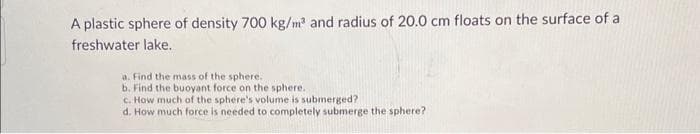 A plastic sphere of density 700 kg/m³ and radius of 20.0 cm floats on the surface of a
freshwater lake.
a. Find the mass of the sphere.
b. Find the buoyant force on the sphere..
c. How much of the sphere's volume is submerged?
d. How much force is needed to completely submerge the sphere?