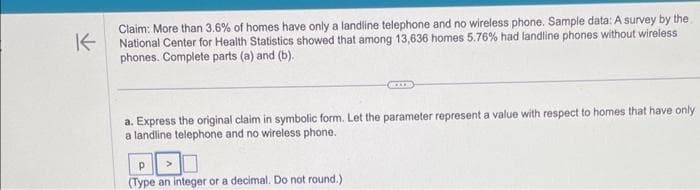 K
Claim: More than 3.6% of homes have only a landline telephone and no wireless phone. Sample data: A survey by the
National Center for Health Statistics showed that among 13,636 homes 5.76% had landline phones without wireless
phones. Complete parts (a) and (b).
a. Express the original claim in symbolic form. Let the parameter represent a value with respect to homes that have only
a landline telephone and no wireless phone.
Р
(Type an integer or a decimal. Do not round.)