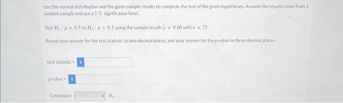 Use the normal distribution and the given sample results to complete the test of the given hypotheses. Assume the results come from a
random sample and use a 5 % significance level.
Test Ho: p=0.5 vs H, :p> 0.5 using the sample results=0.60 with = 75
Round your answer for the test statistic to two decimal places, and your answer for the p-value to three decimal places
test statistic
p-value i
Conclusion:
Ho