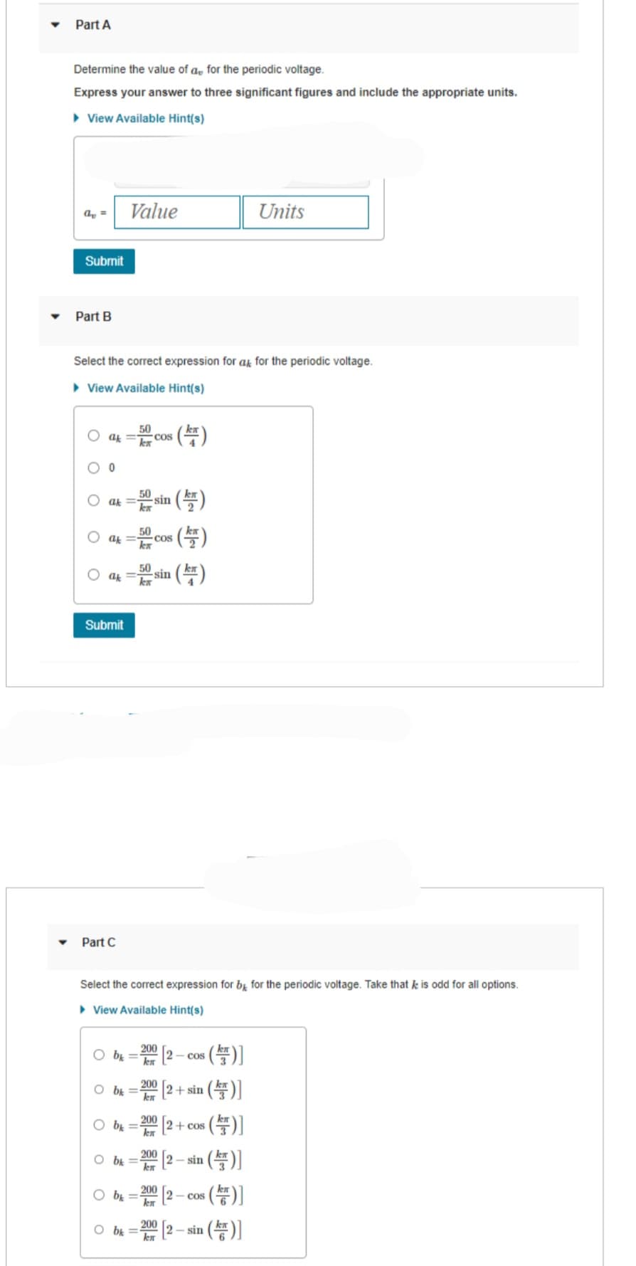 Part A
Determine the value of a for the periodic voltage.
Express your answer to three significant figures and include the appropriate units.
View Available Hint(s)
a =
Submit
Part B
Select the correct expression for at for the periodic voltage.
► View Available Hint(s)
ax=5c COS
0
Value
ak =
ak=50 COS
Submit
5 sin (¹)
kx
50
Oak = -sin
Part C
Obk=
Obk=
Select the correct expression for by for the periodic voltage. Take that k is odd for all options.
▸ View Available Hint(s)
Obk=
Obk=2002-0
- cos
200
Obk=
(7)
200
Кл
(F)
200
(¹)
s (TF)]
2+ sin()]
(F)]
(F)]
s(r)]
[2-sin (¹)]
Obk= [2
200
Кл
200
[2+ cos
Units
- sin
COS