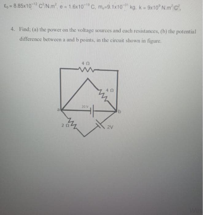 E-8.85x10-¹2 C²/N.m², e = 1.6x10¹ C. m,-9.1x10kg. k=9x10° N.m²/C²,
4. Find; (a) the power on the voltage sources and each resistances, (b) the potential
difference between a and b points, in the circuit shown in figure.
a
202
402
www
20 V
402
2V
b