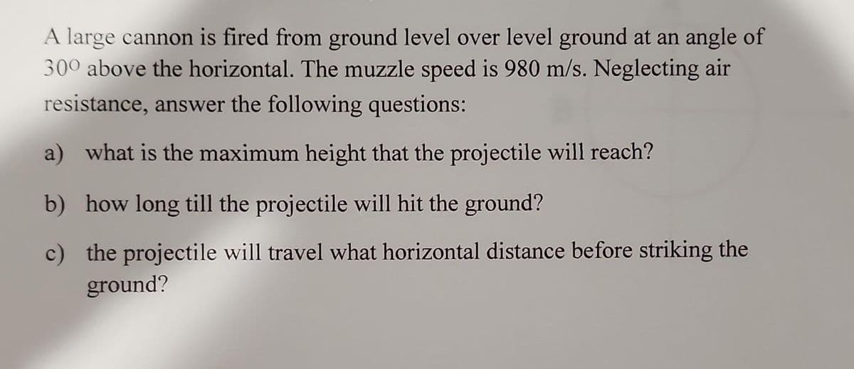 A large cannon is fired from ground level over level ground at an angle of
300 above the horizontal. The muzzle speed is 980 m/s. Neglecting air
resistance, answer the following questions:
a) what is the maximum height that the projectile will reach?
b) how long till the projectile will hit the ground?
c) the projectile will travel what horizontal distance before striking the
ground?