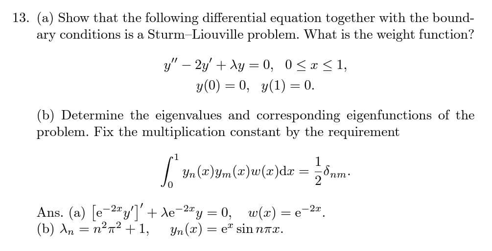 13. (a) Show that the following differential equation together with the bound-
ary conditions is a Sturm-Liouville problem. What is the weight function?
y" - 2y + xy = 0, 0≤x≤ 1,
y(0) = 0, y(1) = 0.
(b) Determine the eigenvalues and corresponding eigenfunctions of the
problem. Fix the multiplication constant by the requirement
1
[ ₁ =
Yn (x)ym (x)w(x) dx
2
0
= e
Ans. (a) [e-2y'] + \e-²xy = 0, w(x) =
Yn(x) = е² sin nπx.
(b) An = n²π² + 1,
-2x
-8nm.