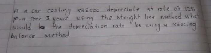 A a car costing RESOCO depreciate at rate of 12%
p.a for 3 years using the straight line method what
would be the depreciation rate
reducing
be
a
using
balance method