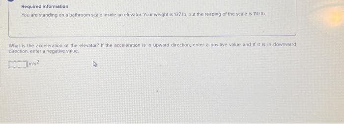 Required information
You are standing on a bathroom scale inside an elevator. Your weight is 137 lb, but the reading of the scale is 110 lb
What is the acceleration of the elevator? If the acceleration is in upward direction, enter a positive value and if it is in downward
direction, enter a negative value.
m/s²
A