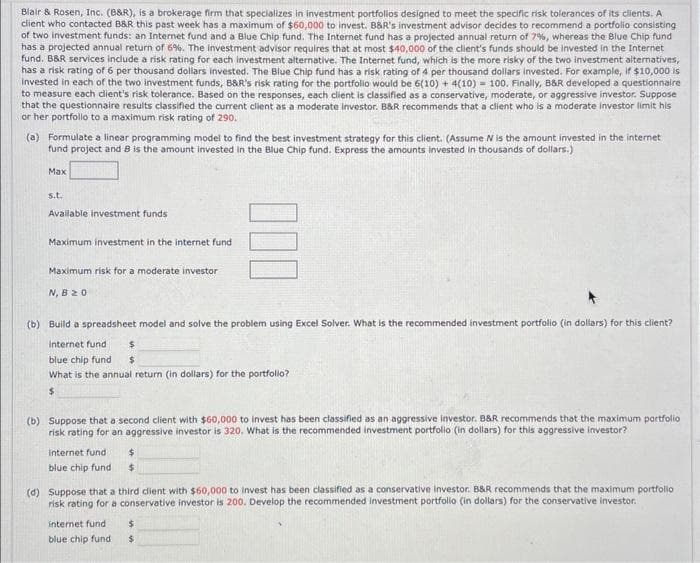 Blair & Rosen, Inc. (B&R), is a brokerage firm that specializes in investment portfolios designed to meet the specific risk tolerances of its clients. A
client who contacted B&R this past week has a maximum of $60,000 to invest. B&R's investment advisor decides to recommend a portfolio consisting
of two investment funds: an Internet fund and a Blue Chip fund. The Internet fund has a projected annual return of 7%, whereas the Blue Chip fund
has a projected annual return of 6%. The investment advisor requires that at most $40,000 of the client's funds should be invested in the Internet
fund, B&R services include a risk rating for each investment alternative. The Internet fund, which is the more risky of the two investment alternatives,
has a risk rating of 6 per thousand dollars invested. The Blue Chip fund has a risk rating of 4 per thousand dollars invested. For example, if $10,000 is
Invested in each of the two investment funds, B&R's risk rating for the portfolio would be 6(10) + 4(10) = 100. Finally, B&R developed a questionnaire
to measure each client's risk tolerance. Based on the responses, each client is classified as a conservative, moderate, or aggressive investor. Suppose
that the questionnaire results classified the current client as a moderate investor. B&R recommends that a client who is a moderate investor limit his
or her portfolio to a maximum risk rating of 290,
(a) Formulate a linear programming model to find the best investment strategy for this client. (Assume N is the amount invested in the internet
fund project and 8 is the amount invested in the Blue Chip fund. Express the amounts invested in thousands of dollars.)
Max
s.t.
Available investment funds
Maximum investment in the internet fund
Maximum risk for a moderate investor
N, B 20
(b) Build a spreadsheet model and solve the problem using Excel Solver. What is the recommended investment portfolio (in dollars) for this client?
internet fund
$
blue chip fund $
What is the annual return (in dollars) for the portfolio?
$
(b) Suppose that a second client with $60,000 to invest has been classified as an aggressive investor. B&R recommends that the maximum portfolio
risk rating for an aggressive investor is 320. What is the recommended investment portfolio (in dollars) for this aggressive investor?
internet fund
blue chip fund
$
$
(d) Suppose that a third client with $60,000 to invest has been classified as a conservative Investor. B&R recommends that the maximum portfolio
risk rating for a conservative investor is 200. Develop the recommended investment portfolio (in dollars) for the conservative investor.
internet fund
blue chip fund
$
$