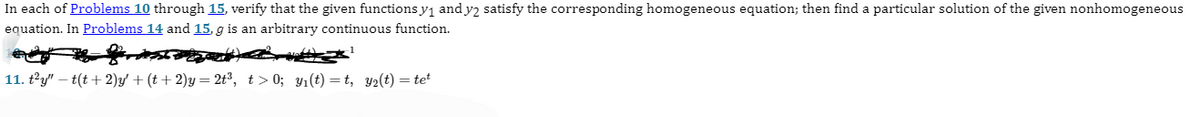In each of Problems 10 through 15, verify that the given functions y₁ and y2 satisfy the corresponding homogeneous equation; then find a particular solution of the given nonhomogeneous
equation. In Problems 14 and 15, g is an arbitrary continuous function.
11. t²y" -t(t+2)y' + (t+2)y= 2t³, t>0; y₁(t)=t, y₂(t) = tet