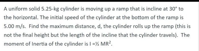 A uniform solid 5.25-kg cylinder is moving up a ramp that is incline at 30° to
the horizontal. The initial speed of the cylinder at the bottom of the ramp is
5.00 m/s. Find the maximum distance, d, the cylinder rolls up the ramp (this is
not the final height but the length of the incline that the cylinder travels). The
moment of Inertia of the cylinder is I = ½ MR².