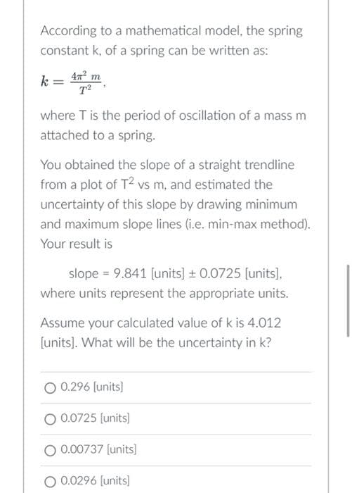 According to a mathematical model, the spring
constant k, of a spring can be written as:
k = 4² m
T²
where T is the period of oscillation of a mass m
attached to a spring.
You obtained the slope of a straight trendline
from a plot of T² vs m, and estimated the
uncertainty of this slope by drawing minimum
and maximum slope lines (i.e. min-max method).
Your result is
slope = 9.841 [units] ± 0.0725 [units],
where units represent the appropriate units.
Assume your calculated value of k is 4.012
[units]. What will be the uncertainty in k?
0.296 [units]
O 0.0725 [units]
0.00737 [units]
O 0.0296 [units]