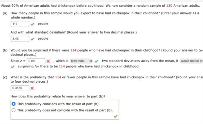 About 90% of American adults had chickenpox before adulthood. We now consider a random sample of 130 American adults.
(a) How many people in this sample would you expect to have had chickenpox in their childhood? (Enter your answer as a
whole number.)
117
people
And with what standard deviation? (Round your answer to two decimal places.)
3.45
people
(b) Would you be surprised if there were 114 people who have had chickenpox in their childhood? (Round your answer to tw
decimal places.)
Since z = [0.08
✓ surprising for there to be 114 people who have had chickenpox in childhood.
X, which is less than ✔ two standard deviations away from the mean, it would not be
(c) What is the probability that 114 or fewer people in this sample have had chickenpox in their childhood? (Round your ans
to four decimal places.)
0.3180 X
How does this probability relate to your answer to part (b)?
This probability coincides with the result of part (b).
This probability does not coincide with the result of part (b).