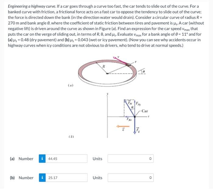 Engineering a highway curve. If a car goes through a curve too fast, the car tends to slide out of the curve. For a
banked curve with friction, a frictional force acts on a fast car to oppose the tendency to slide out of the curve;
the force is directed down the bank (in the direction water would drain). Consider a circular curve of radius R =
270 m and bank angle 9, where the coefficient of static friction between tires and pavement is us. A car (without
negative lift) is driven around the curve as shown in Figure (a). Find an expression for the car speed Vmax that
puts the car on the verge of sliding out, in terms of R, 8, and us. Evaluate Vmax for a bank angle of 0= 11° and for
(a) μ = 0.48 (dry pavement) and (b) us= 0.043 (wet or icy pavement). (Now you can see why accidents occur in
highway curves when icy conditions are not obvious to drivers, who tend to drive at normal speeds.)
(a) Number
(b) Number
i 44.45
25.17
S
R
Units
Units
-Car
(
(3