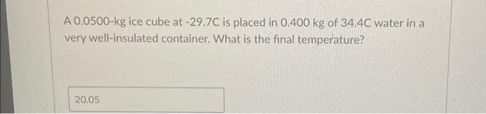 A 0.0500-kg ice cube at -29.7C is placed in 0.400 kg of 34.4C water in a
very well-insulated container. What is the final temperature?
20.05