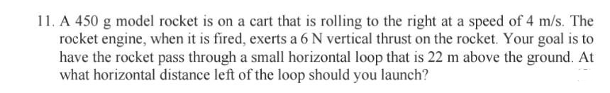 11. A 450 g model rocket is on a cart that is rolling to the right at a speed of 4 m/s. The
rocket engine, when it is fired, exerts a 6 N vertical thrust on the rocket. Your goal is to
have the rocket pass through a small horizontal loop that is 22 m above the ground. At
what horizontal distance left of the loop should you launch?