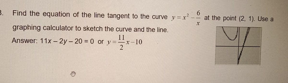 3.
6
Find the equation of the line tangent to the curve y=x²-at the point (2, 1). Use a
X
Y
graphing calculator to sketch the curve and the line.
Answer: 11x - 2y - 20 = 0 or
11
y=-x-10
2