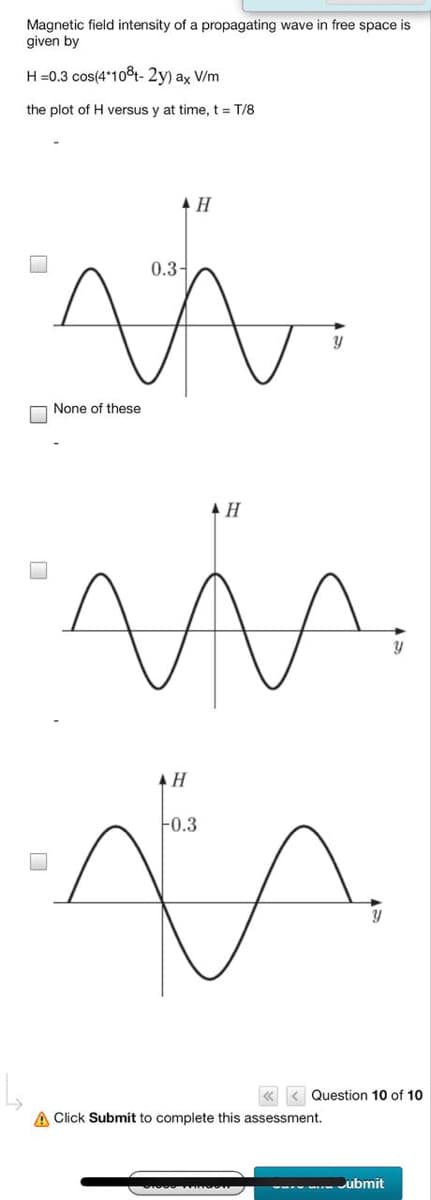 Magnetic field intensity of a propagating wave in free space is
given by
H =0.3 cos(4*10t- 2y) ax V/m
the plot of H versus y at time, t = T/8
0.3-
None of these
AH
-0.3
Question 10 of 10
A Click Submit to complete this assessment.
Cubmit
