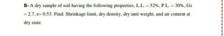 B- A dry sample of soil having the following properties, L.L. = 52%, P.L. = 30%, Gs
= 2.7, e= 0.53. Find: Shrinkage limit, dry density, dry unit weight, and air content at
dry state.
