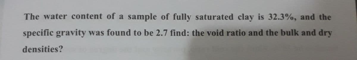 The water content of a sample of fully saturated clay is 32.3%, and the
specific gravity was found to be 2.7 find: the void ratio and the bulk and dry
densities?
