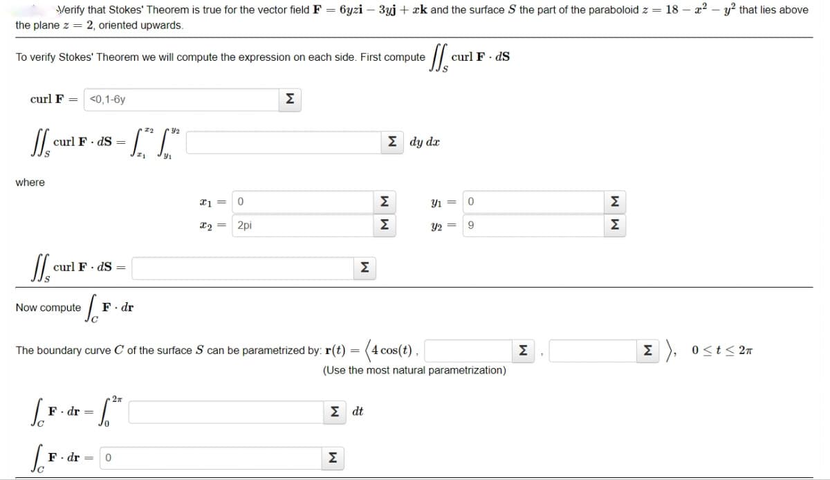 Verify that Stokes' Theorem is true for the vector field F = 6yzi – 3yj + xk and the surface S the part of the paraboloid z = 18 – x2 – y? that lies above
the plane z = 2, oriented upwards.
To verify Stokes' Theorem we will compute the expression on each side. First compute
curl F - dS
curl F =
<0,1-6y
Σ
12
y2
curl F· dS =
Σdy da
where
2pi
Σ
Y2 =
9
Σ
curl F· dS =
Σ
Now compute
F. dr
The boundary curve C of the surface S can be parametrized by: r(t) = (4 cos(t),
Σ
0<t< 2n
(Use the most natural parametrization)
F. dr =
Σ dt
· dr =
Σ
M M
M M
W
