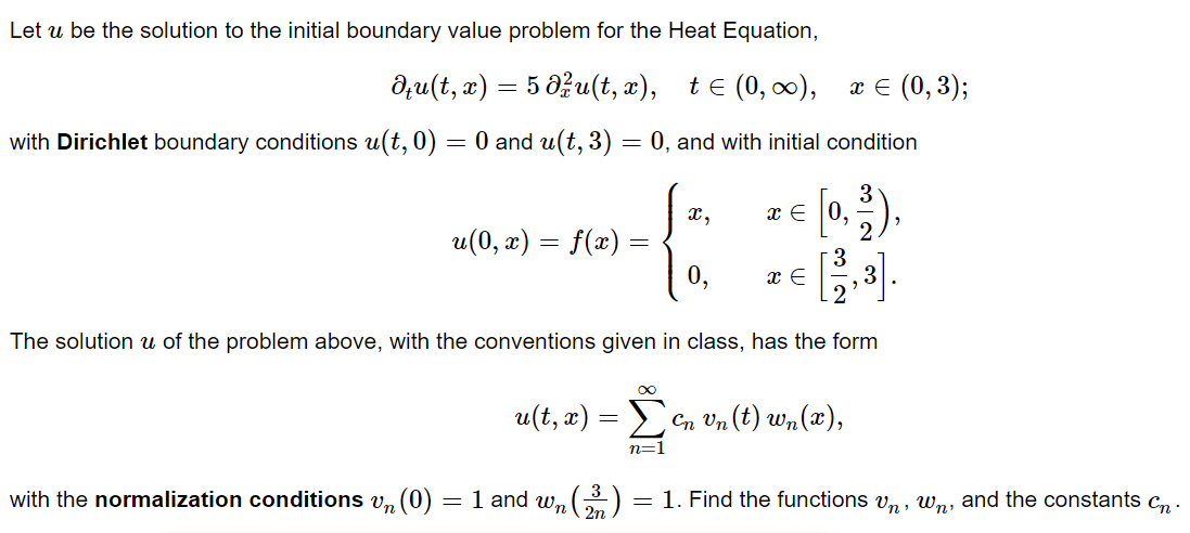 Let u be the solution to the initial boundary value problem for the Heat Equation,
du(t, x) = 5 d²u(t, x), t≤ (0, ∞), x = (0,3);
0 and u(t, 3) = 0, and with initial condition
with Dirichlet boundary conditions u(t,0)
=
u(0, x) = f(x)
u(t, x) =
=
with the normalization conditions vn (0) = 1 and wn
(2³2)
∞
x,
The solution u of the problem above, with the conventions given in class, has the form
n=1
0,
= [0, ³²),
3
x =
x E
en vn (t) wn(x),
= 1. Find the functions vn, wn, and the constants Cn.