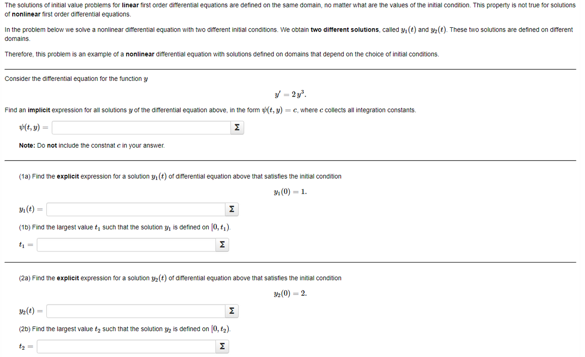 The solutions of initial value problems for linear first order differential equations are defined on the same domain, no matter what are the values of the initial condition. This property is not true for solutions
of nonlinear first order differential equations.
In the problem below we solve a nonlinear differential equation with two different initial conditions. We obtain two different solutions, called y₁ (t) and y₂ (t). These two solutions are defined on different
domains.
Therefore, this problem is an example of a nonlinear differential equation with solutions defined on domains that depend on the choice of initial conditions.
Consider the differential equation for the function y
y' = 2y³.
Find an implicit expression for all solutions y of the differential equation above, in the form (t, y) = c, where c collects all integration constants.
(t, y) =
Σ
Note: Do not include the constnat c in your answer.
(1a) Find the explicit expression for a solution y₁ (t) of differential equation above that satisfies the initial condition
y₁ (0) = 1.
y₁ (t) =
(1b) Find the largest value ₁ such that the solution ₁ is defined on [0,t₁).
t₁ =
Σ
Σ
(2a) Find the explicit expression for a solution y₂ (t) of differential equation above that satisfies the initial condition
3/₂ (0) = 2.
Y₂ (t) =
Σ
(2b) Find the largest value to such that the solution y2 is defined on [0, t₂).
t₂ =
Σ