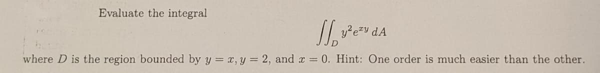 Evaluate the integral
where D is the region bounded by y = x, y = 2, and r = 0. Hint: One order is much easier than the other.
