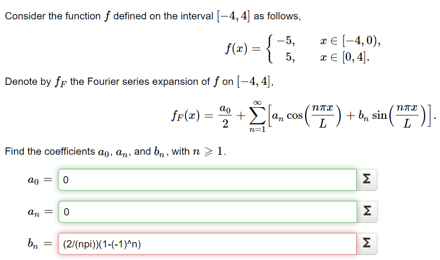 Consider the function f defined on the interval [-4, 4] as follows,
-5,
f(x) = {
Denote by f the Fourier series expansion of f on [-4, 4],
ao
an
Find the coefficients ao, an, and bn, with n > 1.
bn
=
=
0
0
fF(x) =
(2/(npi))(1-(-1)^n)
ao
5,
+
- Σ [a, cos (¹7²) + b, sin (17²)].
an
2
L
n=1
x = [−4, 0),
x = [0, 4].
Σ
M
M