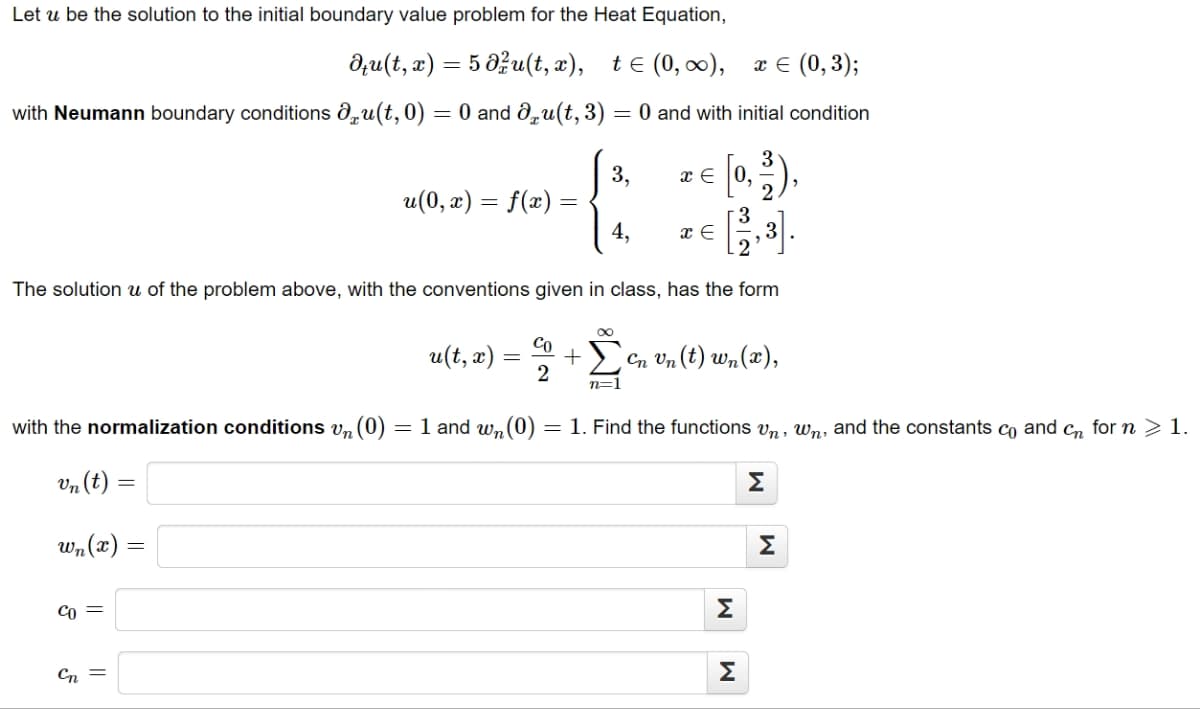 Let u be the solution to the initial boundary value problem for the Heat Equation,
du(t, x) = 5 du(t, x), t≤ (0, ∞), x = (0,3);
with Neumann boundary conditions du(t,0) = 0 and du(t, 3) = 0 and with initial condition
u(0, x) = f(x) =
Co =
Cn =
u(t, x)
The solution u of the problem above, with the conventions given in class, has the form
+29
n=
=
with the normalization conditions v₁ (0) = 1 and wn (0)
vn (t) =
wn(x)
Co
2
3,
4,
x = 0,
x E
Cn Un (t) wn(x),
= 1. Find the functions Un, wn, and the constants co and cn for n > 1.
Σ
M
M
Σ