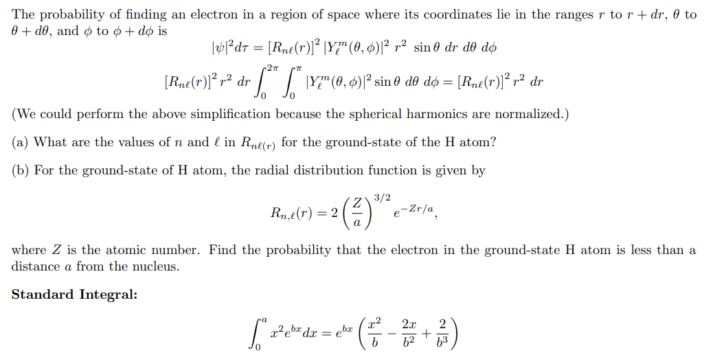 The probability of finding an electron in a region of space where its coordinates lie in the ranges r to r + dr, 0 to
0+ d0, and o to o + do is
|y|²dr = [Rne(r)]² |Y™ (0, 0)|² r² sin 0 dr d0 dø
2πT
[Rne(r)]² r² dr [²* * \Y?" (0, 6)²¹ sin0 d0 dó = [Rne(r)]² r² dr
(We could perform the above simplification because the spherical harmonics are normalized.)
(a) What are the values of n and l in Rne(r) for the ground-state of the H atom?
(b) For the ground-state of H atom, the radial distribution function is given by
3/2
1=2(²) ¹/²
Rn,e(r) = 2
e-Zr/a
where Z is the atomic number. Find the probability that the electron in the ground-state H atom is less than a
distance a from the nucleus.
Standard Integral:
2.r
["* a²eb¹² dx = eb² ( ²² - ² + ² )
b