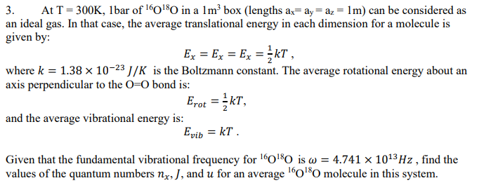 3.
At T = 300K, 1bar of ¹60¹80 in a 1m³ box (lengths ax ay = az = 1m) can be considered as
an ideal gas. In that case, the average translational energy in each dimension for a molecule is
given by:
Ex = Ex = Ex = 1kT,
where k = 1.38 x 10-23 J/K is the Boltzmann constant. The average rotational energy about an
axis perpendicular to the O=O bond is:
Erot=kT,
Evib = KT.
and the average vibrational energy is:
Given that the fundamental vibrational frequency for ¹60¹80 is w = 4.741 x 10¹³ Hz, find the
values of the quantum numbers nx, J, and u for an average ¹60¹80 molecule in this system.