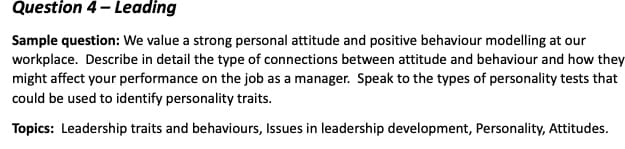 Question 4- Leading
Sample question: We value a strong personal attitude and positive behaviour modelling at our
workplace. Describe in detail the type of connections between attitude and behaviour and how they
might affect your performance on the job as a manager. Speak to the types of personality tests that
could be used to identify personality traits.
Topics: Leadership traits and behaviours, Issues in leadership development, Personality, Attitudes.
