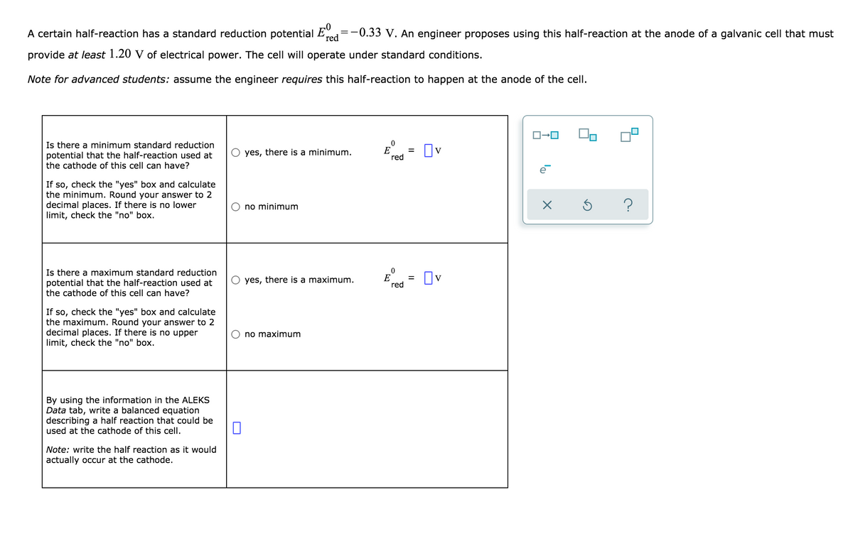 A certain half-reaction has a standard reduction potential
red
-0.33 v. An engineer proposes using this half-reaction at the anode of a galvanic cell that must
provide at least 1.20 V of electrical power. The cell will operate under standard conditions.
Note for advanced students: assume the engineer requires this half-reaction to happen at the anode of the cell.
Is there a minimum standard reduction
potential that the half-reaction used at
the cathode of this cell can have?
E
red
Ov
yes, there is a minimum.
If so, check the "yes" box and calculate
the minimum. Round your answer to 2
decimal places. If there is no lower
limit, check the "no" box.
no minimum
Is there a maximum standard reduction
potential that the half-reaction used at
the cathode of this cell can have?
E
red
%D
yes, there is a maximum.
If so, check the "yes" box and calculate
the maximum. Round your answer to 2
decimal places. If there is no upper
limit, check the "no" box.
O no maximum
By using the information in the ALEKS
Data tab, write a balanced equation
describing a half reaction that could be
used at the cathode of this cell.
Note: write the half reaction as it would
actually occur at the cathode.
