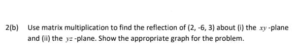 2(b) Use matrix multiplication to find the reflection of (2, -6, 3) about (i) the xy -plane
and (ii) the yz -plane. Show the appropriate graph for the problem.
