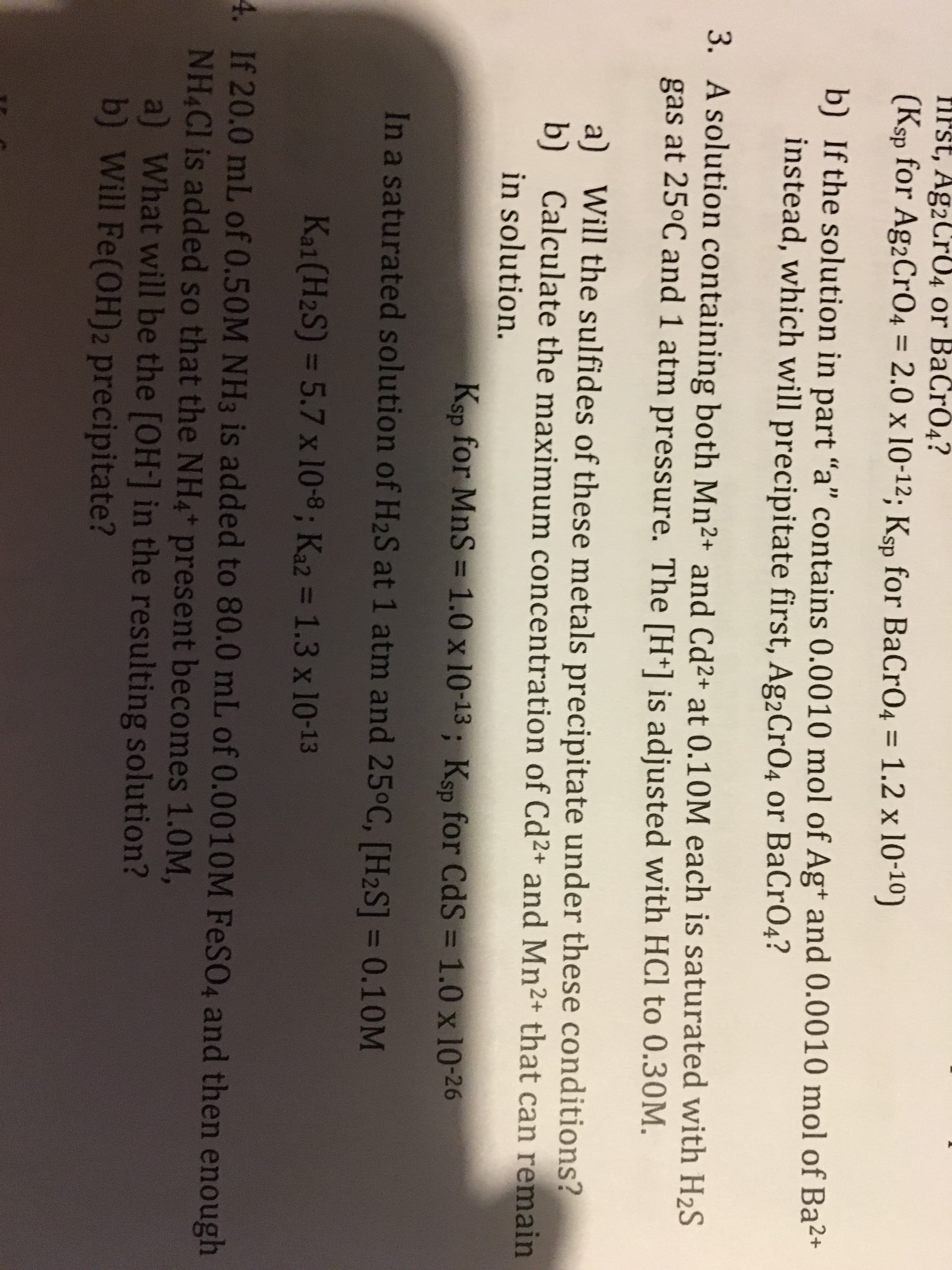 FIPST, Ag2CrO4 or BaCrÓ4?
(Ksp for Ag2Cr04 = 2.0 x 10-12; Ksp for BaCrO4 = 1.2 x 10-10)
%3D
%3D
b) If the solution in part "a" contains 0.0010 mol of Ag+ and 0.0010 mol of Ba2+
instead, which will precipitate first, Ag2Cr04 or BaCrO4?
3. A solution containing both Mn2+ and Cd2+ at 0.10M each is saturated with H2S
gas at 25°C and 1 atm pressure. The [H+] is adjusted with HCl to 0.30M.
a)
Will the sulfides of these metals precipitate under these conditions?
b)
Calculate the maximum concentration of Cd2+ and Mn²+ that can remain
in solution.
Ksp for MnS = 1.0 x 10-13; Ksp for CdS = 1.0 x 10-26
%3D
In a saturated solution of H2S at 1 atm and 25°C, [H2S] = 0.10M
%3D
Kal(H2S) = 5.7 x 10-8; Ka2 = 1.3 x 10-13
%3D
4. If 20.0 mL of 0.50M NH3 is added to 80.0 mL of 0.0010M FeSO4 and then enough
NH4CI is added so that the NH4* present becomes 1.0M,
a) What will be the [OH-] in the resulting solution?
b) Will Fe(OH)2 precipitate?
