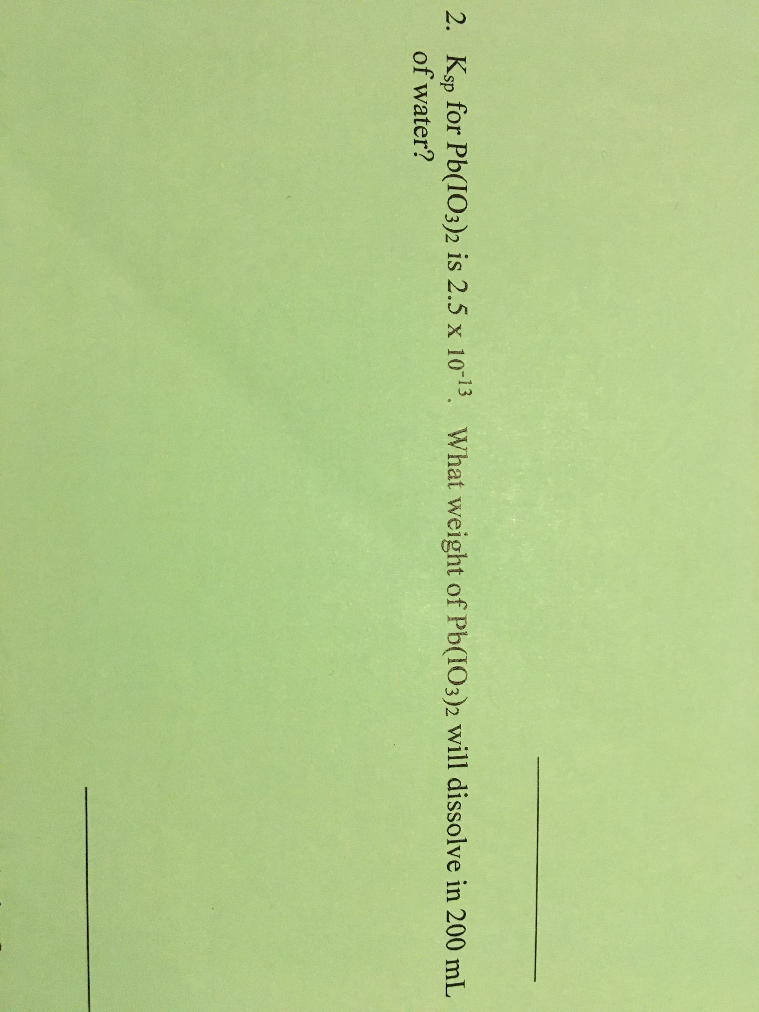 2. Ksp for Pb(IO3)2 is 2.5 x 1013. What weight of Pb(IO3)2 will dissolve in 200 mL
of water?
